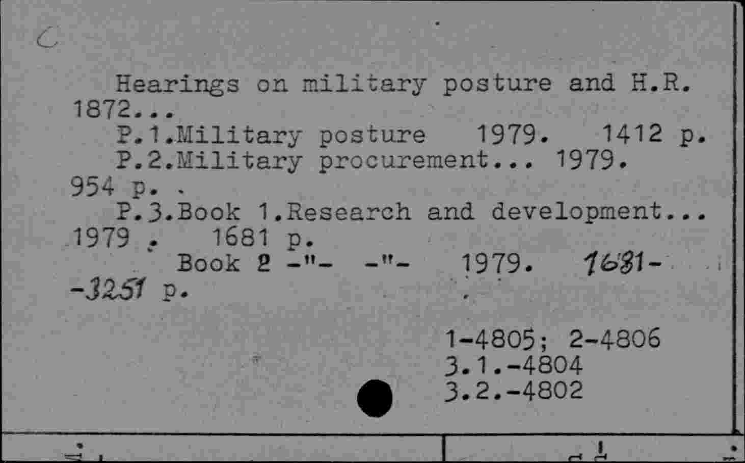 ﻿Hearings on military posture and. H.R. 1872...
P. 1.-Military posture	1979.	1412 p.
P.2.Military procurement... 1979. 954 p. .
P.J.Book 1.Research and. development...
1979 .	1681 p.
Book 2 -”- -"-	1979.	7^1-
-3Z51 p.	: •
1-4805; 2-4806
3.1.	-4804
3.2.	-4802